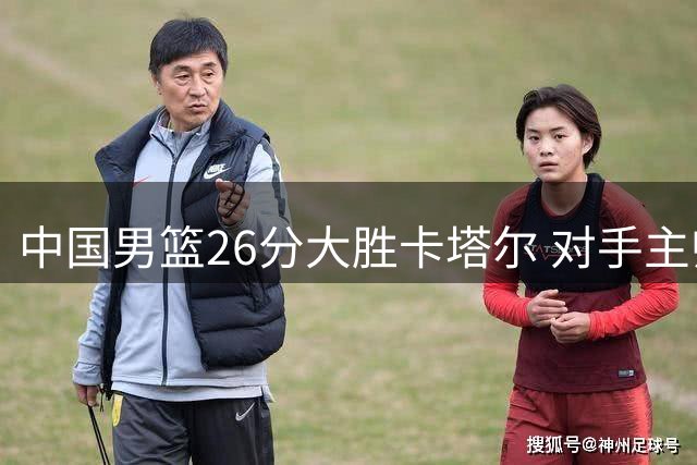 中国男篮26分大胜卡塔尔 对手主帅称赞杨瀚森表现